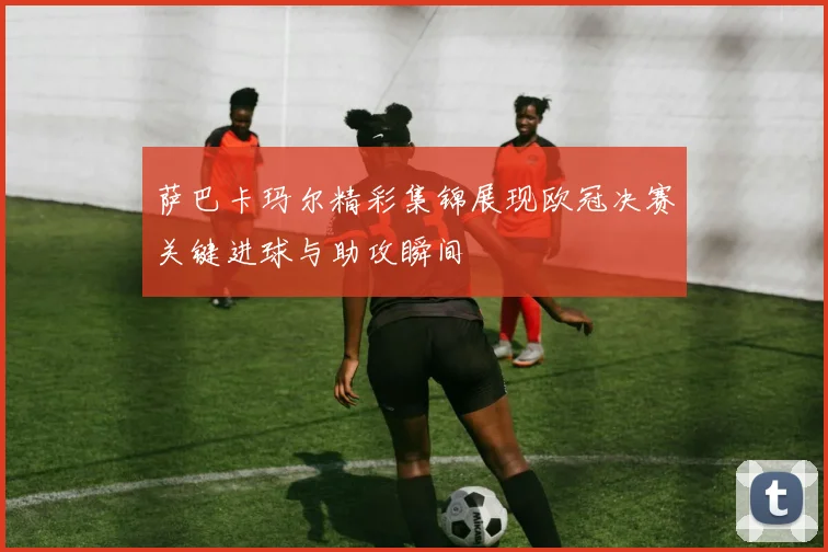 萨巴卡玛尔精彩集锦展现欧冠决赛关键进球与助攻瞬间