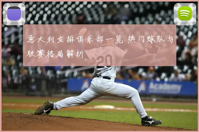 意大利女排俱乐部一览 热门球队与联赛格局解析