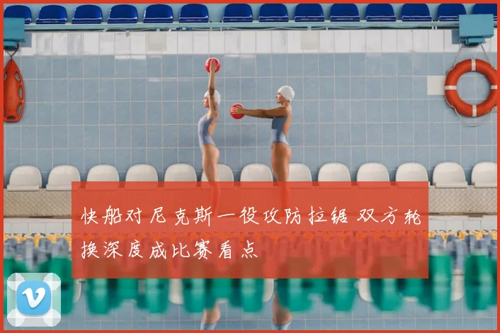 快船对尼克斯一役攻防拉锯 双方轮换深度成比赛看点