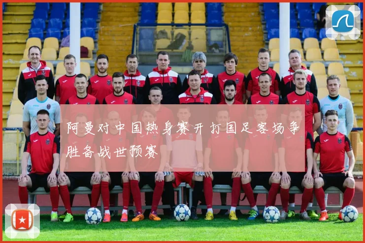 阿曼对中国热身赛开打国足客场争胜备战世预赛