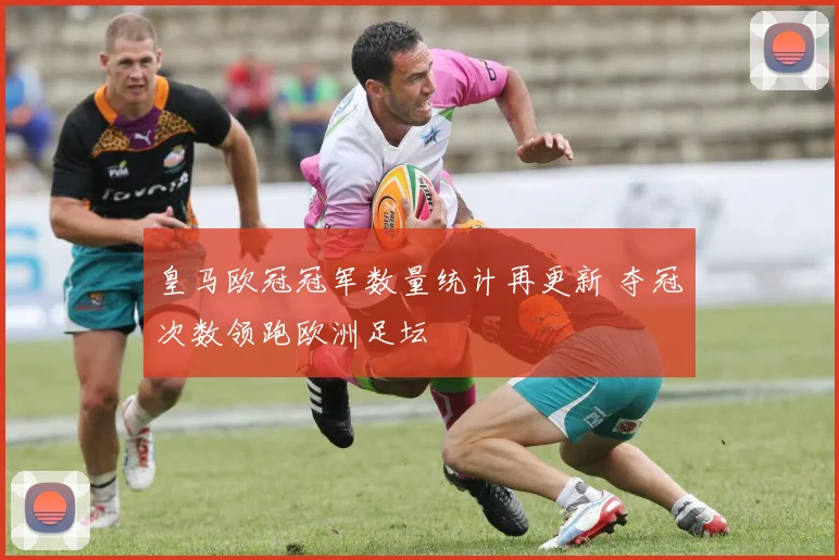 皇马欧冠冠军数量统计再更新 夺冠次数领跑欧洲足坛