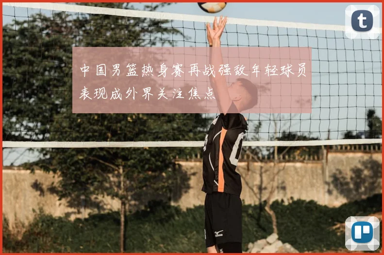中国男篮热身赛再战强敌年轻球员表现成外界关注焦点