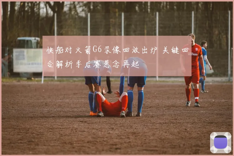 快船对火箭G6录像回放出炉 关键回合解析季后赛悬念再起