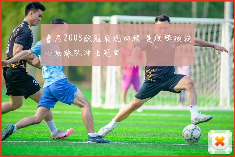 鲁尼2008欧冠表现回顾 曼联锋线核心助球队冲击冠军