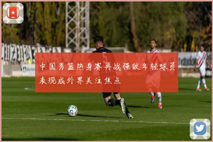 中国男篮热身赛再战强敌年轻球员表现成外界关注焦点