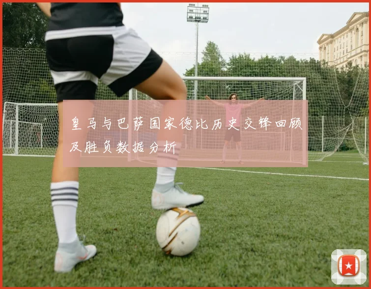 皇马与巴萨国家德比历史交锋回顾及胜负数据分析