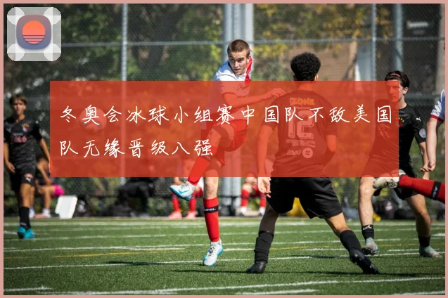 冬奥会冰球小组赛中国队不敌美国队无缘晋级八强
