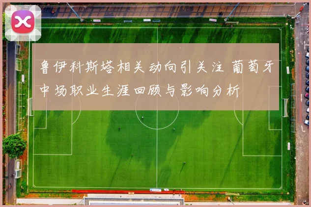 鲁伊科斯塔相关动向引关注 葡萄牙中场职业生涯回顾与影响分析