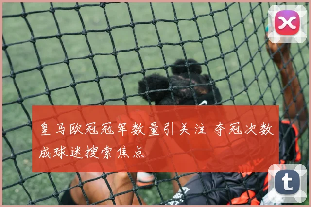 皇马欧冠冠军数量引关注 夺冠次数成球迷搜索焦点