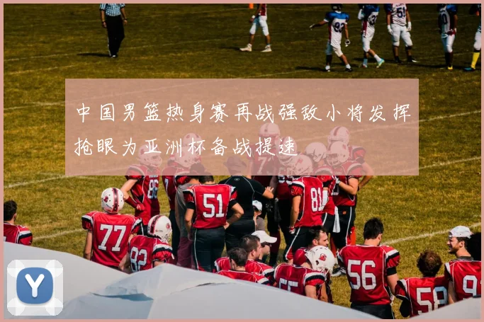 中国男篮热身赛再战强敌小将发挥抢眼为亚洲杯备战提速