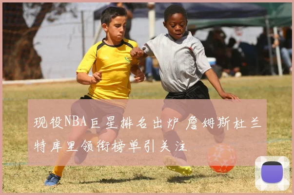 现役NBA巨星排名出炉 詹姆斯杜兰特库里领衔榜单引关注