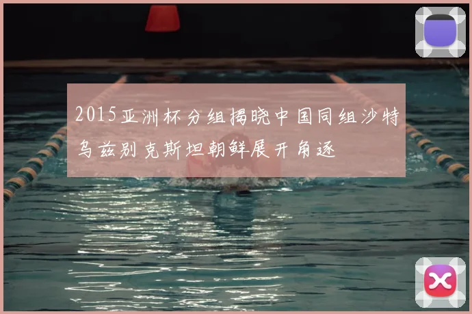 2015亚洲杯分组揭晓中国同组沙特乌兹别克斯坦朝鲜展开角逐