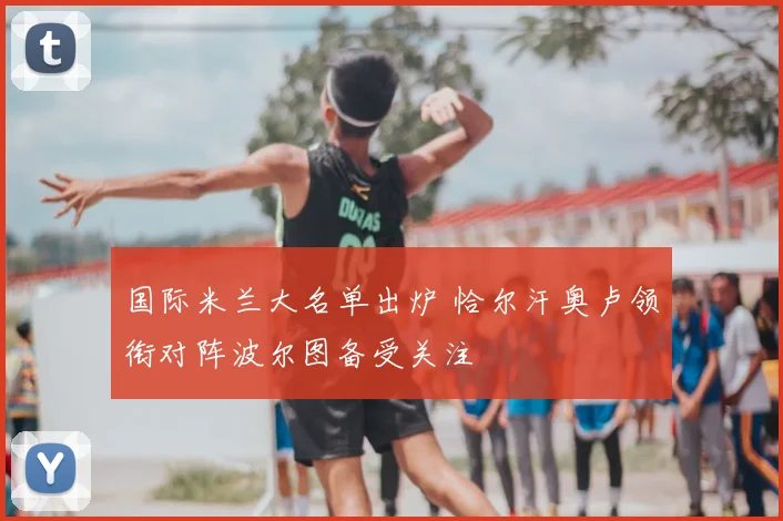 国际米兰大名单出炉 恰尔汗奥卢领衔对阵波尔图备受关注