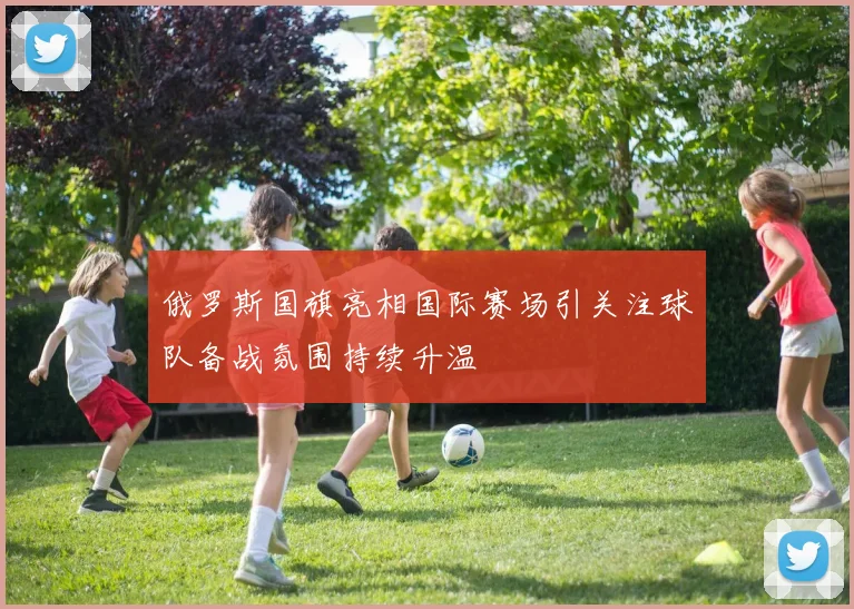 俄罗斯国旗亮相国际赛场引关注球队备战氛围持续升温