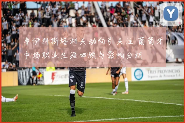 鲁伊科斯塔相关动向引关注 葡萄牙中场职业生涯回顾与影响分析