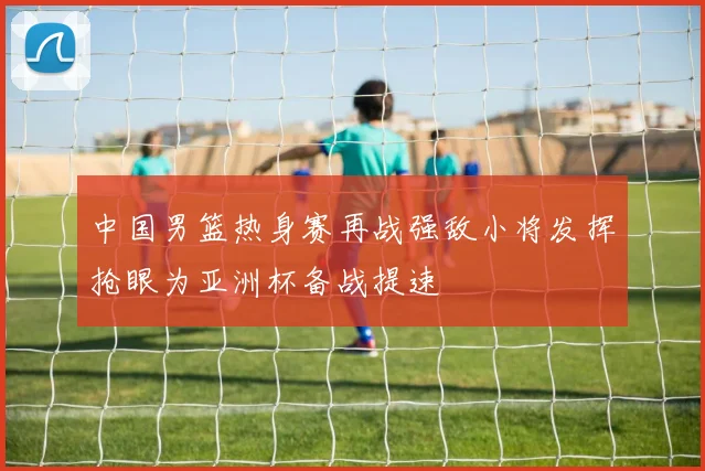 中国男篮热身赛再战强敌小将发挥抢眼为亚洲杯备战提速