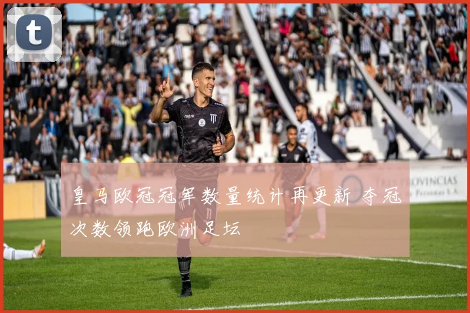 皇马欧冠冠军数量统计再更新 夺冠次数领跑欧洲足坛
