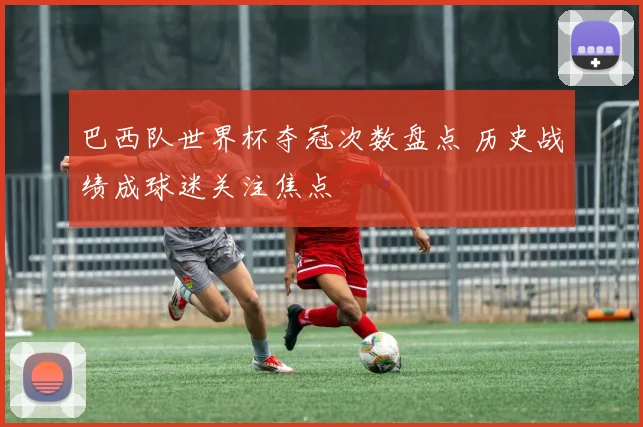 巴西队世界杯夺冠次数盘点 历史战绩成球迷关注焦点