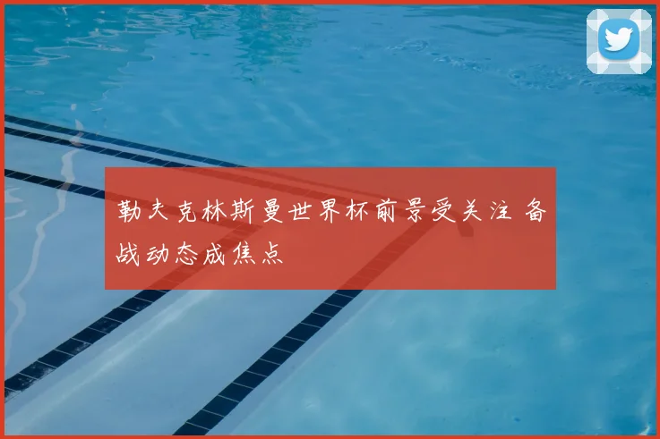 勒夫克林斯曼世界杯前景受关注 备战动态成焦点