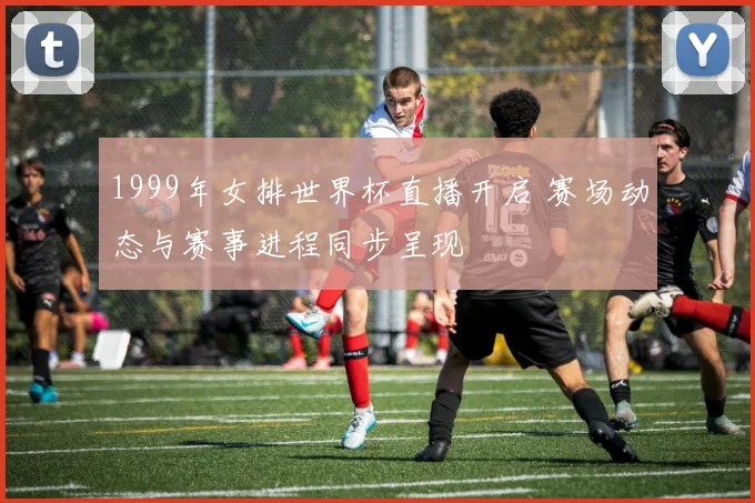 1999年女排世界杯直播开启 赛场动态与赛事进程同步呈现
